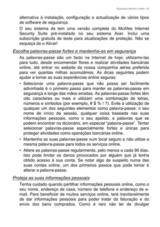 Segurança Internet e online - 87
alternativa à instalação, configuração e actualização de vários tipos
de software de segurança.
O seu sistema da tem uma versão completa do McAfee Internet
Security Suite pré-instalado no seu sistema Acer. Inclui uma
subscrição gratuita de teste para atualizações de proteção. Não se
esqueça de o Ativar!
Escolha palavras-passe fortes e mantenha-as em segurança
As palavras-passe são um facto na Internet de hoje; utilizamo-las
para tudo, desde encomendar flores e realizar atividades bancárias
online, até entrar no website da nossa companhia aérea preferida
para ver quantas milhas acumulámos. As dicas seguintes podem
ajudar a tornar as suas experiências online seguras:
• Selecionar uma palavra-passe que não possa ser facilmente
adivinhada é o primeiro passo para manter as palavras-passe em
segurança e longe das mãos erradas. As palavras-passe fortes têm
oito caracteres ou mais e utilizam uma combinação de letras,
números e símbolos (por exemplo, # $ % ! ?). Evite a utilização de
qualquer um dos seguintes elementos como palavra-passe: o seu
nome de início de sessão, qualquer coisa baseada nas suas
informações pessoais, como o seu apelido, e palavras que se
podem encontrar no dicionário, em especial “palavra-passe”. Tentar
selecionar palavras-passe especialmente fortes e únicas para
proteger atividades como operações bancárias online.
• Mantenha as suas palavras-passe num local seguro e não utilize a
mesma palavra-passe para todos os serviços online.
• Altere as palavras-passe regularmente, pelo menos a cada 90 dias.
Isto pode limitar os danos provocados por alguém que já tenha
obtido acesso à sua conta. Se notar algo de suspeito numa das
suas contas online, um dos primeiros passos que pode tomar é
alterar a palavra-passe.
Proteja as suas informações pessoais
Tenha cuidado quando partilhar informações pessoais online, como o
seu nome, endereço de casa, número de telefone e endereço de e-
mail. Para beneficiar de muitos serviços online, terá inevitavelmente
de dar informações pessoais para poder tratar da faturação e do
envio dos bens comprados. Como é raro não ter de divulgar
 