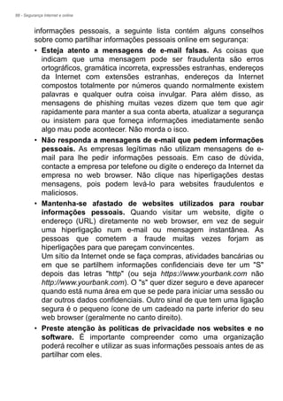 88 - Segurança Internet e online
informações pessoais, a seguinte lista contém alguns conselhos
sobre como partilhar informações pessoais online em segurança:
• Esteja atento a mensagens de e-mail falsas. As coisas que
indicam que uma mensagem pode ser fraudulenta são erros
ortográficos, gramática incorreta, expressões estranhas, endereços
da Internet com extensões estranhas, endereços da Internet
compostos totalmente por números quando normalmente existem
palavras e qualquer outra coisa invulgar. Para além disso, as
mensagens de phishing muitas vezes dizem que tem que agir
rapidamente para manter a sua conta aberta, atualizar a segurança
ou insistem para que forneça informações imediatamente senão
algo mau pode acontecer. Não morda o isco.
• Não responda a mensagens de e-mail que pedem informações
pessoais. As empresas legítimas não utilizam mensagens de e-
mail para lhe pedir informações pessoais. Em caso de dúvida,
contacte a empresa por telefone ou digite o endereço da Internet da
empresa no web browser. Não clique nas hiperligações destas
mensagens, pois podem levá-lo para websites fraudulentos e
maliciosos.
• Mantenha-se afastado de websites utilizados para roubar
informações pessoais. Quando visitar um website, digite o
endereço (URL) diretamente no web browser, em vez de seguir
uma hiperligação num e-mail ou mensagem instantânea. As
pessoas que cometem a fraude muitas vezes forjam as
hiperligações para que pareçam convincentes.
Um sítio da Internet onde se faça compras, atividades bancárias ou
em que se partilhem informações confidenciais deve ter um "S"
depois das letras "http" (ou seja https://www.yourbank.com não
http://www.yourbank.com). O "s" quer dizer seguro e deve aparecer
quando está numa área em que se pede para iniciar uma sessão ou
dar outros dados confidenciais. Outro sinal de que tem uma ligação
segura é o pequeno ícone de um cadeado na parte inferior do seu
web browser (geralmente no canto direito).
• Preste atenção às políticas de privacidade nos websites e no
software. É importante compreender como uma organização
poderá recolher e utilizar as suas informações pessoais antes de as
partilhar com eles.
 