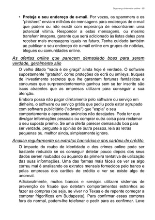 Segurança Internet e online - 89
• Proteja o seu endereço de e-mail. Por vezes, os spammers e os
“phishers” enviam milhões de mensagens para endereços de e-mail
que podem ou não existir com esperança de encontrarem uma
potencial vítima. Responder a estas mensagens, ou mesmo
transferir imagens, garante que será adicionado às listas deles para
receber mais mensagens iguais no futuro. Tenha cuidado também
ao publicar o seu endereço de e-mail online em grupos de notícias,
blogues ou comunidades online.
As ofertas online que parecem demasiado boas para serem
verdade, geralmente são
O velho ditado "nada é de graça" ainda hoje é verdade. O software
supostamente "gratuito", como proteções de ecrã ou smileys, truques
de investimento secretos que lhe garantem fortunas fantásticas e
concursos que surpreendentemente ganhou sem se ter inscrito são
iscos atraentes que as empresas utilizam para conseguir a sua
atenção.
Embora possa não pagar diretamente pelo software ou serviço em
dinheiro, o software ou serviço grátis que pediu pode estar agrupado
com software publicitário ("adware") que "espia" o seu
comportamento e apresenta anúncios não desejados. Pode ter que
divulgar informações pessoais ou comprar outra coisa para reclamar
o seu suposto prémio. Se uma oferta parecer demasiado boa para
ser verdade, pergunte a opinião de outra pessoa, leia as letras
pequenas ou, melhor ainda, simplesmente ignore.
Analise regularmente os extratos bancários e dos cartões de crédito
O impacto do roubo de identidade e dos crimes online pode ser
bastante reduzido se os conseguir detetar pouco depois dos seus
dados serem roubados ou aquando da primeira tentativa de utilização
das suas informações. Uma das formas mais fáceis de ver se algo
correu mal é analisando os extratos mensais fornecidos pelo banco e
pelas empresas dos cartões de crédito e ver se existe algo de
anormal.
Adicionalmente, muitos bancos e serviços utilizam sistemas de
prevenção de fraude que detetam comportamentos estranhos ao
fazer as compras (ou seja, se viver no Texas e de repente começar a
comprar frigoríficos em Budapeste). Para confirmar essas compras
fora do normal, podem-lhe telefonar e pedir para as confirmar. Leve
 