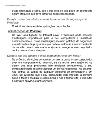 90 - Segurança Internet e online
estas chamadas a sério, são a sua dica de que pode ter acontecido
algum ataque e que deve tomar as ações necessárias.
Proteja o seu computador com as ferramentas de segurança do
Windows
O Windows oferece várias aplicações de proteção.
Actualizações do Windows
Se tiver uma ligação de Internet ativa, o Windows pode procurar
atualizações importantes para o seu computador e instalá-las
automaticamente. Estas atualizações incluem patches de segurança
e atualizações de programas que podem melhorar a sua experiência
de trabalho com o computador e ajudar a proteger o seu computador
contra novos vírus e ataques.
Como é que sei quando o meu computador está em risco?
Se o Centro de Ações comunicar um alerta ou se o seu computador
tiver um comportamento anormal, se se fechar sem razão ou se
algum dos seus programas não funcionar corretamente, o seu
computador pode esta infetado por um software perigoso. No entanto,
não atribua as culpas de qualquer problema do computador a um
vírus! Se suspeitar que o seu computador está infetado, a primeira
coisa a fazer é atualizá-lo (caso ainda o não o tenha feito) e executar
o software antivírus e anti-spyware.
 