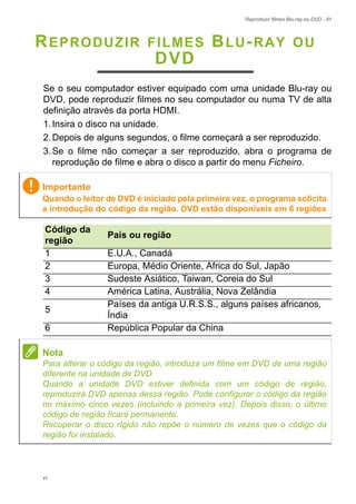 Reproduzir filmes Blu-ray ou DVD - 91
REPRODUZIR FILMES BLU-RAY OU
DVD
Se o seu computador estiver equipado com uma unidade Blu-ray ou
DVD, pode reproduzir filmes no seu computador ou numa TV de alta
definição através da porta HDMI.
1.Insira o disco na unidade.
2.Depois de alguns segundos, o filme começará a ser reproduzido.
3.Se o filme não começar a ser reproduzido, abra o programa de
reprodução de filme e abra o disco a partir do menu Ficheiro.
Importante
Quando o leitor de DVD é iniciado pela primeira vez, o programa solicita
a introdução do código da região. DVD estão disponíveis em 6 regiões
Código da
região
País ou região
1 E.U.A., Canadá
2 Europa, Médio Oriente, África do Sul, Japão
3 Sudeste Asiático, Taiwan, Coreia do Sul
4 América Latina, Austrália, Nova Zelândia
5
Países da antiga U.R.S.S., alguns países africanos,
Índia
6 República Popular da China
Nota
Para alterar o código da região, introduza um filme em DVD de uma região
diferente na unidade de DVD.
Quando a unidade DVD estiver definida com um código de região,
reproduzirá DVD apenas dessa região. Pode configurar o código da região
no máximo cinco vezes (incluindo a primeira vez). Depois disso, o último
código de região ficará permanente.
Recuperar o disco rígido não repõe o número de vezes que o código da
região foi instalado.
v1
 