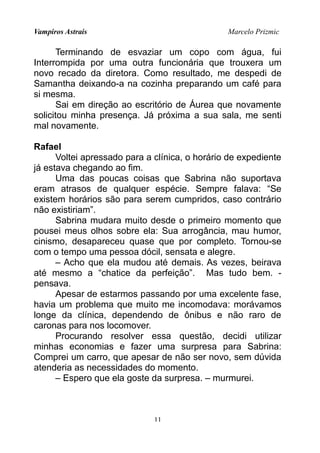 Vampiros Astrais Marcelo Prizmic
Terminando de esvaziar um copo com água, fui
Interrompida por uma outra funcionária que trouxera um
novo recado da diretora. Como resultado, me despedi de
Samantha deixando-a na cozinha preparando um café para
si mesma.
Sai em direção ao escritório de Áurea que novamente
solicitou minha presença. Já próxima a sua sala, me senti
mal novamente.
Rafael
Voltei apressado para a clínica, o horário de expediente
já estava chegando ao fim.
Uma das poucas coisas que Sabrina não suportava
eram atrasos de qualquer espécie. Sempre falava: “Se
existem horários são para serem cumpridos, caso contrário
não existiriam”.
Sabrina mudara muito desde o primeiro momento que
pousei meus olhos sobre ela: Sua arrogância, mau humor,
cinismo, desapareceu quase que por completo. Tornou-se
com o tempo uma pessoa dócil, sensata e alegre.
– Acho que ela mudou até demais. As vezes, beirava
até mesmo a “chatice da perfeição”. Mas tudo bem. -
pensava.
Apesar de estarmos passando por uma excelente fase,
havia um problema que muito me incomodava: morávamos
longe da clínica, dependendo de ônibus e não raro de
caronas para nos locomover.
Procurando resolver essa questão, decidi utilizar
minhas economias e fazer uma surpresa para Sabrina:
Comprei um carro, que apesar de não ser novo, sem dúvida
atenderia as necessidades do momento.
– Espero que ela goste da surpresa. – murmurei.
11
 