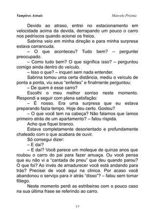 Vampiros Astrais Marcelo Prizmic
Devido ao atraso, entrei no estacionamento em
velocidade acima da devida, derrapando um pouco o carro
nos pedriscos quando acionei os freios.
Sabrina veio em minha direção e para minha surpresa
estava carrancuda.
– O que aconteceu? Tudo bem? – perguntei
preocupado.
– Como tudo bem? O que significa isso? – perguntou
comigo ainda dentro do veículo.
– Isso o que? – inqueri sem nada entender.
Sabrina tomou uma certa distância, mediu o veículo de
ponta a ponta, viu seus “enfeites” e finalmente perguntou:
– De quem é esse carro?
Escolhi o meu melhor sorriso neste momento.
Respondi a seguir com plena satisfação:
– É nosso. Era uma surpresa que eu estava
preparando fazia tempo. Hoje deu certo. Gostou?
– O que você tem na cabeça? Não falamos que íamos
primeiro atrás de um apartamento? – falou ríspida.
Acho que fiquei branco.
Estava completamente desorientado e profundamente
chateado com o que acabara de ouvir.
Só consegui dizer:
– E daí?
– E daí? Você parece um moleque de quinze anos que
roubou o carro do pai para fazer arruaça. Ou você pensa
que eu não vi a “cantada de pneu” que deu quando parou?
O que foi? Ao invés de amadurecer você está andando para
trás? Precisei de você aqui na clinica. Por acaso você
abandonou o serviço para ir atrás “disso”? – falou sem tomar
fôlego.
Neste momento perdi as estribeiras com o pouco caso
na sua última frase se referindo ao carro.
12
 