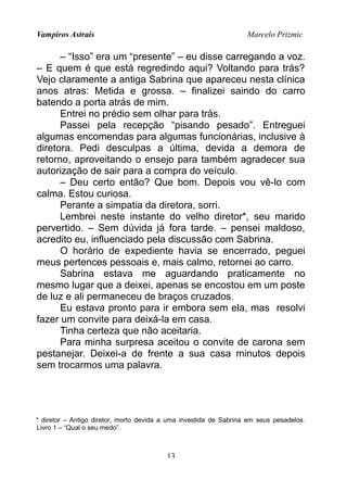 Vampiros Astrais Marcelo Prizmic
– “Isso” era um “presente” – eu disse carregando a voz.
– E quem é que está regredindo aqui? Voltando para trás?
Vejo claramente a antiga Sabrina que apareceu nesta clínica
anos atras: Metida e grossa. – finalizei saindo do carro
batendo a porta atrás de mim.
Entrei no prédio sem olhar para trás.
Passei pela recepção “pisando pesado”. Entreguei
algumas encomendas para algumas funcionárias, inclusive à
diretora. Pedi desculpas a última, devida a demora de
retorno, aproveitando o ensejo para também agradecer sua
autorização de sair para a compra do veículo.
– Deu certo então? Que bom. Depois vou vê-lo com
calma. Estou curiosa.
Perante a simpatia da diretora, sorri.
Lembrei neste instante do velho diretor*, seu marido
pervertido. – Sem dúvida já fora tarde. – pensei maldoso,
acredito eu, influenciado pela discussão com Sabrina.
O horário de expediente havia se encerrado, peguei
meus pertences pessoais e, mais calmo, retornei ao carro.
Sabrina estava me aguardando praticamente no
mesmo lugar que a deixei, apenas se encostou em um poste
de luz e ali permaneceu de braços cruzados.
Eu estava pronto para ir embora sem ela, mas resolvi
fazer um convite para deixá-la em casa.
Tinha certeza que não aceitaria.
Para minha surpresa aceitou o convite de carona sem
pestanejar. Deixei-a de frente a sua casa minutos depois
sem trocarmos uma palavra.
* diretor – Antigo diretor, morto devida a uma investida de Sabrina em seus pesadelos.
Livro 1 – “Qual o seu medo”.
13
 