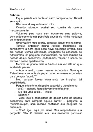 Vampiros Astrais Marcelo Prizmic
Sabrina
Fiquei parada em frente ao carro comprado por Rafael
sem ação.
Não entendi o que dera em mim.
Quando retornou, aceitei seu convite de carona
mecanicamente.
Voltamos para casa sem trocarmos uma palavra,
pensando somente nas possíveis causas da minha mudança
de temperamento.
Uma vez em meu quarto, cansada, joguei-me na cama.
Tentava entender minha reação: Realmente eu
considerava a hora para essa nova aquisição errada, pois
em nossas últimas conversas, chegamos ao consenso de
adquirirmos um pequeno financiamento, no qual somada as
nossas atuais economias, poderíamos realizar o sonho de
termos o nosso apartamento.
Meditei um pouco mais a fundo e em voz alta no que
acabei de pensar:
– Apartamento, carro, nossas economias. Será que
Rafael teve a audácia de pegar parte de nossas economias
para comprar “aquilo”?
Meu sangue ferveu novamente ao imaginar tal
possibilidade.
Peguei o telefone, disquei e aguardei o atendimento:
– Alô?! - atendeu Rafael levemente ofegante.
– Me fala uma coisa... – iniciei.
– Sabrina?
– Você teve a capacidade de gastar parte de nossas
economias para comprar aquele carro? – perguntei a
“queima-roupa”, sem mesmo confirmar sua pergunta de
quem era.
– Você ligou aqui pra isso? Mas respondendo sua
pergunta: Não. O dinheiro era uma economia particular
14
 