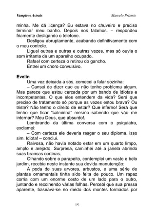 Vampiros Astrais Marcelo Prizmic
minha. Me dá licença? Eu estava no chuveiro e preciso
terminar meu banho. Depois nos falamos. – respondeu
friamente desligando o telefone.
Desligou abruptamente, acabando definitivamente com
o meu controle.
Liguei outras e outras e outras vezes, mas só ouvia o
som irritante de um aparelho ocupado.
Rafael com certeza o retirou do gancho.
Entrei um choro convulsivo.
Evelin
Uma vez deixada a sós, comecei a falar sozinha:
– Cansei de dizer que eu não tenho problema algum.
Mas parece que estou cercada por um bando de idiotas e
incompetentes. O que eles entendem da vida? Será que
preciso de tratamento só porque as vezes estou brava? Ou
triste? Não tenho o direito de estar? Que inferno! Será que
tenho que ficar “calminha” mesmo sabendo que vão me
internar? Meu Deus, que absurdo!.
Lembrando da última conversa com o psiquiatra,
exclamei:
– Com certeza ele deveria rasgar o seu diploma, isso
sim. Idiota! – conclui.
Raivosa, não havia notado estar em um quarto limpo,
amplo e arejado. Surpresa, caminhei até a janela abrindo
suas brancas cortinas.
Olhando sobre o parapeito, contemplei um vasto e belo
jardim, recebia neste instante sua devida manutenção:
A poda de suas arvores, arbustos, e uma série de
plantas ornamentais tinha sido feita de pouco. Um rapaz
corria com um enorme cesto de um lado para o outro,
juntando e recolhendo várias folhas. Percebi que sua pressa
aparente, baseava-se no medo dos montes formados por
15
 