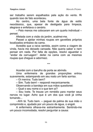 Vampiros Astrais Marcelo Prizmic
ser trabalho serem espalhados pela ação do vento. Ri
quando isso de fato aconteceu.
Ao centro, uma bela fonte de água de estilo
neoclássico, que, apesar de desligada para limpeza,
alegrava e enfeitava o cenário.
– Pelo menos me colocaram em um quarto individual –
pensei.
Afetada com a visão do jardim, acalmei-me.
Passei a ajeitar minhas roupas em gavetões próprios
localizados embaixo da cama.
Acredito que a raiva sentida, assim como a viagem de
vinda, havia me deixado cansada. Não queria saber e nem
pensar em nada. Por falta de opções, resolvi aguardar o
“andar da carruagem”: deitei na cama com as mesmas
roupas que cheguei e adormeci.
***
Acordei com o barulho da porta se abrindo.
Uma enfermeira de grandes proporções entrou
suavemente, estampando em seu rosto um farto sorriso.
– Oi menina. Tudo bem?
– Sim. Tudo bem! – respondi mecanicamente.
Observando a bandeja em sua mãos questionei:
– Qual o seu nome e o que tem aí?
– Sou Ivete. Te trouxe um remédio para manter seus
nervos no lugar. Acho que é um dos que você já vinha
tomando...
−Ahh tá. Tudo bem. – peguei da palma de sua mão o
comprimido e, ajudado por um pouco de água, o engoli.
A enfermeira olhava-me estranhamente. Sentindo-me
um pouco incomodada, resolvi perguntar a causa:
16
 