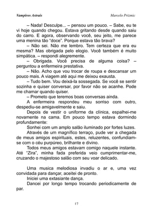 Vampiros Astrais Marcelo Prizmic
– Nada! Desculpe... – pensou um pouco. – Sabe, eu te
vi hoje quando chegou. Estava gritando desde quando saiu
do carro. E agora, observando você, seu jeito, me parece
uma menina tão “doce”. Porque estava tão brava?
– Não sei. Não me lembro. Tem certeza que era eu
mesma? Mas obrigada pelo elogio. Você também é muito
simpática. – respondi alegremente.
– Obrigada. Você precisa de alguma coisa? –
perguntou a enfermeira prestativa.
– Não. Acho que vou trocar de roupa e descansar um
pouco mais. A viagem até aqui me deixou exausta.
– Tudo bem. Vou deixá-la sossegada. Se você se sentir
sozinha e quiser conversar, por favor não se acanhe. Pode
me chamar quando quiser.
– Prometo que teremos boas conversas ainda.
A enfermeira respondeu meu sorriso com outro,
despediu-se amigavelmente e saiu.
Depois de vestir o uniforme da clínica, espalhei-me
novamente na cama. Em pouco tempo estava dormindo
profundamente:
Sonhei com um amplo salão iluminado por fortes luzes.
Através de um magnífico terraço, pude ver a chegada
de meus amigos espirituais, estes, reluzentes, confundiam-
se com o céu purpúreo, brilhante e divino.
Todos meus amigos estavam comigo naquele instante.
Até “Zira”, minha fada preferida veio cumprimentar-me,
cruzando o majestoso salão com seu voar delicado.
Uma musica melodiosa invadiu o ar e, uma vez
convidada para dançar, aceitei de pronto.
Iniciei uma extasiante dança.
Dancei por longo tempo trocando periodicamente de
par.
17
 