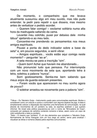 Vampiros Astrais Marcelo Prizmic
De momento, o companheiro que me levava
atualmente sussurrou algo em meu ouvido, mas não pude
entender. Ia pedir para repetir o que dissera, mas mesmo
antes de verbalizar o pedido acordei.
– Querem falar comigo! – exclamei solitária numa alta
hora da madrugada saltando da cama.
Levantei meu colchão, puxei por debaixo dele minha
tábua* ajeitando-a ao meu lado.
Concentrei-me prendendo os pensamentos nos meus
amigos espirituais.
Pousei a ponta do dedo indicador sobre a base da
seta* e, em poucos segundos, a senti vibrar.
– Amigos espirituais... vocês estão aqui comigo neste
momento? – perguntei “ao ar”.
A seta moveu-se para a inscrição “sim”.
−Quem bom! Achei que haviam me abandonado...
Não pronunciei tudo que pensava. Fui interrompida
com um novo movimento da seta que, apontando letra á
letra, soletrou a palavra “nunca”.
Sorri gostosamente. Sentia-me bem sabendo que
meus anjos da guarda estavam presentes.
– Foram vocês que apareceram no meu sonho agora
de pouco?
O soletrar arrastou-se novamente para a palavra “sim”.
*Tábua – Ou Tabuleiro Ouija – Instrumento usado para comunicações espirituais. Muitos o
consideram como um oráculo e outros o confundem com alguma espécie de jogo. A ideia é
simplesmente colocar a disposição dos espíritos uma ferramente de comunicação, na qual
através de movimentos de um ponteiro ou seta, os espíritos soletram o que querem
informar. No brasil esta prática popularizou-se com o nome de “Brincadeira do Copo”,
composto por pedaços de cartolina contendo números e letras, assim como um copo de
vidro substituindo a seta ou ponteiro.
*Seta – O mesmo que “ponteiro”. É um dos elementos que compõem o Tabuleiro Ouija.
Normalmente de forma triangular com um furo largo ao centro, serve para sinalizar /
visualizar as letras e números ditados pelos espíritos comunicantes.
18
 