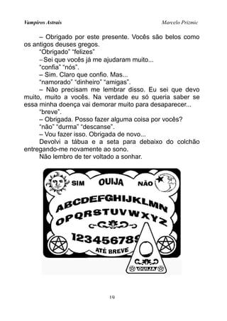 Vampiros Astrais Marcelo Prizmic
– Obrigado por este presente. Vocês são belos como
os antigos deuses gregos.
“Obrigado” “felizes”
−Sei que vocês já me ajudaram muito...
“confia” “nós”.
– Sim. Claro que confio. Mas...
“namorado” “dinheiro” “amigas”.
– Não precisam me lembrar disso. Eu sei que devo
muito, muito a vocês. Na verdade eu só queria saber se
essa minha doença vai demorar muito para desaparecer...
“breve”.
– Obrigada. Posso fazer alguma coisa por vocês?
“não” “durma” “descanse”.
– Vou fazer isso. Obrigada de novo...
Devolvi a tábua e a seta para debaixo do colchão
entregando-me novamente ao sono.
Não lembro de ter voltado a sonhar.
19
 