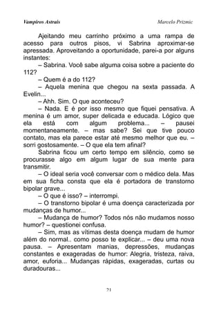 Vampiros Astrais Marcelo Prizmic
Ajeitando meu carrinho próximo a uma rampa de
acesso para outros pisos, vi Sabrina aproximar-se
apressada. Aproveitando a oportunidade, parei-a por alguns
instantes:
– Sabrina. Você sabe alguma coisa sobre a paciente do
112?
– Quem é a do 112?
– Aquela menina que chegou na sexta passada. A
Evelin...
– Ahh. Sim. O que aconteceu?
– Nada. E é por isso mesmo que fiquei pensativa. A
menina é um amor, super delicada e educada. Lógico que
ela está com algum problema... – pausei
momentaneamente. – mas sabe? Sei que tive pouco
contato, mas ela parece estar até mesmo melhor que eu. –
sorri gostosamente. – O que ela tem afinal?
Sabrina ficou um certo tempo em silêncio, como se
procurasse algo em algum lugar de sua mente para
transmitir.
– O ideal seria você conversar com o médico dela. Mas
em sua ficha consta que ela é portadora de transtorno
bipolar grave...
– O que é isso? – interrompi.
– O transtorno bipolar é uma doença caracterizada por
mudanças de humor...
– Mudança de humor? Todos nós não mudamos nosso
humor? – questionei confusa.
– Sim, mas as vítimas desta doença mudam de humor
além do normal.. como posso te explicar... – deu uma nova
pausa. – Apresentam manias, depressões, mudanças
constantes e exageradas de humor: Alegria, tristeza, raiva,
amor, euforia... Mudanças rápidas, exageradas, curtas ou
duradouras...
21
 