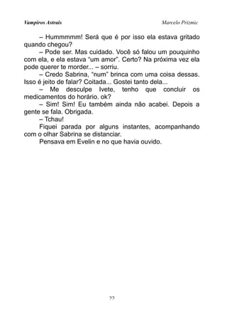 Vampiros Astrais Marcelo Prizmic
– Hummmmm! Será que é por isso ela estava gritado
quando chegou?
– Pode ser. Mas cuidado. Você só falou um pouquinho
com ela, e ela estava “um amor”. Certo? Na próxima vez ela
pode querer te morder... – sorriu.
– Credo Sabrina, “num” brinca com uma coisa dessas.
Isso é jeito de falar? Coitada... Gostei tanto dela...
– Me desculpe Ivete, tenho que concluir os
medicamentos do horário. ok?
– Sim! Sim! Eu também ainda não acabei. Depois a
gente se fala. Obrigada.
– Tchau!
Fiquei parada por alguns instantes, acompanhando
com o olhar Sabrina se distanciar.
Pensava em Evelin e no que havia ouvido.
22
 