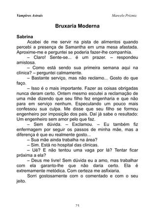 Vampiros Astrais Marcelo Prizmic
Bruxaria Moderna
Sabrina
Acabei de me servir na pista de alimentos quando
percebi a presença de Samantha em uma mesa afastada.
Aproxime-me e perguntei se poderia fazer-lhe companhia.
– Claro! Sente-se... é um prazer. – respondeu
amistosa.
– Como está sendo sua primeira semana aqui na
clínica? – perguntei calmamente.
– Bastante serviço, mas não reclamo... Gosto do que
faço.
– Isso é o mais importante. Fazer as coisas obrigadas
nunca deram certo. Ontem mesmo escutei a reclamação de
uma mãe dizendo que seu filho fez engenharia e que não
para em serviço nenhum. Especulando um pouco mais
confessou sua culpa. Me disse que seu filho se formou
engenheiro por imposição dos pais. Daí já sabe o resultado:
Um engenheiro sem amor pelo que faz.
– Sem dúvida. – Exclamou. – Eu também fiz
enfermagem por seguir os passos de minha mãe, mas a
diferença é que eu realmente gosto...
– Sua mãe ainda trabalha na área?
– Sim. Está no hospital das clinicas.
– Ué? E não tentou uma vaga por lá? Tentar ficar
próxima a ela?
– Deus me livre! Sem dúvida eu a amo, mas trabalhar
com ela garanto-lhe que não daria certo. Ela é
extremamente metódica. Com certeza me asfixiaria.
Sorri gostosamente com o comentado e com o seu
jeito.
23
 
