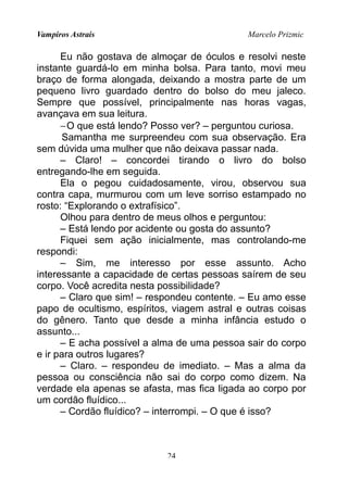Vampiros Astrais Marcelo Prizmic
Eu não gostava de almoçar de óculos e resolvi neste
instante guardá-lo em minha bolsa. Para tanto, movi meu
braço de forma alongada, deixando a mostra parte de um
pequeno livro guardado dentro do bolso do meu jaleco.
Sempre que possível, principalmente nas horas vagas,
avançava em sua leitura.
−O que está lendo? Posso ver? – perguntou curiosa.
Samantha me surpreendeu com sua observação. Era
sem dúvida uma mulher que não deixava passar nada.
– Claro! – concordei tirando o livro do bolso
entregando-lhe em seguida.
Ela o pegou cuidadosamente, virou, observou sua
contra capa, murmurou com um leve sorriso estampado no
rosto: “Explorando o extrafísico”.
Olhou para dentro de meus olhos e perguntou:
– Está lendo por acidente ou gosta do assunto?
Fiquei sem ação inicialmente, mas controlando-me
respondi:
– Sim, me interesso por esse assunto. Acho
interessante a capacidade de certas pessoas saírem de seu
corpo. Você acredita nesta possibilidade?
– Claro que sim! – respondeu contente. – Eu amo esse
papo de ocultismo, espíritos, viagem astral e outras coisas
do gênero. Tanto que desde a minha infância estudo o
assunto...
– E acha possível a alma de uma pessoa sair do corpo
e ir para outros lugares?
– Claro. – respondeu de imediato. – Mas a alma da
pessoa ou consciência não sai do corpo como dizem. Na
verdade ela apenas se afasta, mas fica ligada ao corpo por
um cordão fluídico...
– Cordão fluídico? – interrompi. – O que é isso?
24
 