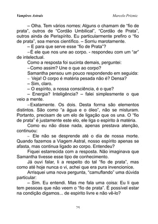 Vampiros Astrais Marcelo Prizmic
– Olha. Tem vários nomes: Alguns o chamam de “fio de
prata”, outros de “Cordão Umbilical”, “Cordão de Prata”,
outros ainda de Perispírito. Eu particularmente prefiro o “fio
de prata”, soa menos científico. – Sorriu marotamente.
– E para que serve esse “fio de Prata”?
−É ele que nos une ao corpo. - respondeu com um “ar”
de intelectual.
Como a resposta foi sucinta demais, perguntei:
−Como assim? Une o que ao corpo?
Samantha pensou um pouco respondendo em seguida:
− Veja! O corpo é matéria pesada não é? Densa?
– Sim, claro.
– O espírito, a nossa consciência, é o que?
– Energia? Inteligência? – falei simplesmente o que
veio a mente.
−Exatamente. Os dois. Desta forma são elementos
distintos. São como “a água e o óleo”, não se misturam.
Portanto, precisam de um elo de ligação que os una. O “fio
de prata” é justamente este elo, ele liga o espirito à matéria.
Como eu não disse nada, apenas prestava atenção,
continuou:
− Ele não se desprende até o dia de nossa morte.
Quando fazemos a Viagem Astral, nosso espírito apenas se
afasta, mas continua ligado ao corpo. Entendeu?
Fiquei estarrecida com a resposta. Não imaginava que
Samantha tivesse esse tipo de conhecimento.
Já ouvi falar, li a respeito do tal “fio de prata”, mas
como até hoje nunca o vi, achei que era pura invencionice.
Arrisquei uma nova pergunta, “camuflando” uma dúvida
particular:
– Sim. Eu entendi. Mas me fala uma coisa: Eu li que
tem pessoas que não veem o “fio de prata”. É possível estar
na condição digamos... de espirito livre e não vê-lo?
25
 
