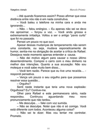 Vampiros Astrais Marcelo Prizmic
– Até quando ficaremos assim? Posso afirmar que essa
distância entre nós não é em nada construtiva.
– Você bateu o telefone na minha cara e anda me
ignorando...
– Não. – falou enérgico. – Eu apenas não sei se devo
me aproximar. – forçou a voz. – Você anda grossa e
extremamente irritadiça. Voltou a ser o antigo “pavio curto”
que foi no passado.
Pensei um pouco no que ouvi.
Apesar dessas mudanças de temperamento não serem
uma constante, ou seja, mudava esporadicamente de
humor, sentia-me na obrigação de aceitar a crítica de Rafael.
Desejava neste momento apenas entender a causa.
– Não dei motivo algum para causar o nosso último
desentendimento. Comprei o carro com o meu dinheiro na
melhor das intenções. Quanto a sua acusação: Não sou
moleque e você sabe muito bem disso...
– Você tem razão. Parece que eu tive uma recaída.... -
respondi pensativa.
– Vença um pouco o seu orgulho para que possamos
resolver essa questão...
– Orgulho?
Senti neste instante que teria uma nova explosão:
Orgulhosa? Eu? Contive-me.
Olhei para Rafael e este permanecera sério, nada
respondeu. Continuou aguardando meu novo
pronunciamento que não tardou.
– Me desculpe... – falei com voz sumida.
– Não se desculpe. Notei que não é só comigo. Você
está diferente com todos. Aconteceu alguma coisa?
– Não sei te dizer. Mas vou tentar me controlar.
Prometo.
27
 