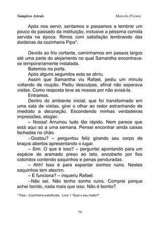 Vampiros Astrais Marcelo Prizmic
Após nos servir, sentamos e passamos a lembrar um
pouco do passado da instituição, inclusive a péssima comida
servida na época. Rimos com satisfação lembrando das
doideiras da cozinheira Pipa*.
Devido ao frio cortante, caminhamos em passos largos
até uma parte do alojamento no qual Samantha encontrava-
se temporariamente instalada.
Batemos na porta.
Após alguns segundos esta se abriu.
Assim que Samantha viu Rafael, pediu um minuto
voltando de roupão. Pediu desculpas, afinal não esperava
visitas. Como resposta teve as nossas por não avisá-la.
Entramos.
Dentro do ambiente inicial, que foi transformado em
uma sala de visitas, girei o olhar ao redor estranhando de
imediato a decoração. Escondendo minhas verdadeiras
impressões, elogiei:
– Nossa! Arrumou tudo tão rápido. Nem parece que
está aqui só a uma semana. Pensei encontrar ainda caixas
fechadas no chão.
−Gostou? – perguntou feliz girando seu corpo de
braços abertos apresentando o lugar.
– Sim. O que é isso? – perguntei apontando para um
espécie de aramado preso ao teto, encoberto por fios
coloridos contendo saquinhos e penas penduradas.
– Ahh! Isso é para espantar sonhos ruins. Nestes
saquinhos tem alecrim.
– E funciona? – inqueriu Rafael.
−Não sei. Não tenho sonho ruins. Comprei porque
achei bonito, nada mais que isso. Não é bonito?
* Pipa – Cozinheira substituída. Livro 1 “Qual o seu medo?”
29
 