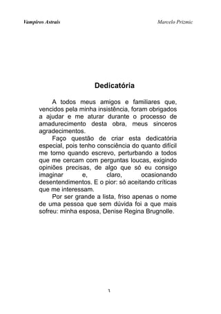 Vampiros Astrais Marcelo Prizmic
Dedicatória
A todos meus amigos e familiares que,
vencidos pela minha insistência, foram obrigados
a ajudar e me aturar durante o processo de
amadurecimento desta obra, meus sinceros
agradecimentos.
Faço questão de criar esta dedicatória
especial, pois tenho consciência do quanto difícil
me torno quando escrevo, perturbando a todos
que me cercam com perguntas loucas, exigindo
opiniões precisas, de algo que só eu consigo
imaginar e, claro, ocasionando
desentendimentos. E o pior: só aceitando críticas
que me interessam.
Por ser grande a lista, friso apenas o nome
de uma pessoa que sem dúvida foi a que mais
sofreu: minha esposa, Denise Regina Brugnolle.
3
 