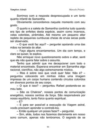 Vampiros Astrais Marcelo Prizmic
Sorrimos com a resposta despreocupada e um tanto
quanto infantil de Samantha.
Obviamente concordamos naquele momento com seu
gosto.
O quarto e a saleta de Samantha continha tudo quando
era tipo de enfeites desta espécie, assim como incensos,
velas coloridas, pirâmides. Até mesmo um pequeno altar
repleto de pequenas cumbucas cheias de ervas secas pode
ser observado.
– O que você faz aqui? – perguntei apoiando uma das
mãos na beirada do altar.
– Faço alguns encantamentos. Um dia com tempo, e
claro se quiser, te explico.
Não arrisquei novo questionamento sobre o altar, senti
que ela não queria falar sobre o assunto.
Tenho que admitir que me decepcionei com todo o
material encontrado. Esperava encontrar em Samantha algo
racional, científico, não algo extremamente místico.
– Mas é sobre isso que você quer falar. Não é? –
perguntou colocando em minhas mãos uma imagem
impressa de um corpo humano contendo círculos coloridos
em diversos pontos de seu corpo.
– O que é isso? – perguntou Rafael postando-se ao
meu lado.
– São os Chakras*, nossos pontos de comunicação
energético, nossos centros de força. São responsáveis por
nosso equilíbrio, tanto físico quanto espiritual.
– E?
– E para ser possível a execução da Viagem astral,
vocês precisam aprender a controlá-los.
– Então qualquer um posso fazer? – perguntei.
– Sim, aliás, todos nos fazemos diariamente em nosso
sono comum, apenas não lembramos. O segredo de se
30
 