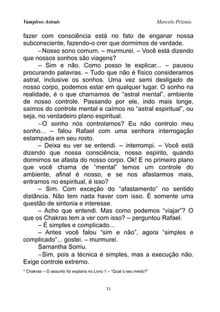 Vampiros Astrais Marcelo Prizmic
fazer com consciência está no fato de enganar nossa
subconsciente, fazendo-o crer que dormimos de verdade.
−Nosso sono comum. – murmurei. – Você está dizendo
que nossos sonhos são viagens?
– Sim e não. Como posso te explicar... – pausou
procurando palavras. – Tudo que não é físico consideramos
astral, inclusive os sonhos. Uma vez semi desligado de
nosso corpo, podemos estar em qualquer lugar. O sonho na
realidade, é o que chamamos de “astral mental”, ambiente
de nosso controle. Passando por ele, indo mais longe,
saímos do controle mental e caímos no “astral espiritual”, ou
seja, no verdadeiro plano espiritual.
−O sonho nós controlamos? Eu não controlo meu
sonho... – falou Rafael com uma senhora interrogação
estampada em seu rosto.
– Deixa eu ver se entendi. – interrompi. – Você está
dizendo que nossa consciência, nosso espirito, quando
dormimos se afasta do nosso corpo. Ok! E no primeiro plano
que você chama de “mental” temos um controle do
ambiente, afinal é nosso, e se nos afastarmos mais,
entramos no espiritual, é isso?
– Sim. Com exceção do “afastamento” no sentido
distância. Não tem nada haver com isso. É somente uma
questão de sintonia e interesse.
– Acho que entendi. Mas como podemos “viajar”? O
que os Chakras tem a ver com isso? – perguntou Rafael.
– É simples e complicado...
– Antes você falou “sim e não”, agora “simples e
complicado”... gostei. – murmurei.
Samantha Sorriu.
−Sim, pois a técnica é simples, mas a execução não.
Exige controle extremo.
* Chakras – O assunto foi explano no Livro 1 – “Qual o seu medo?”
31
 