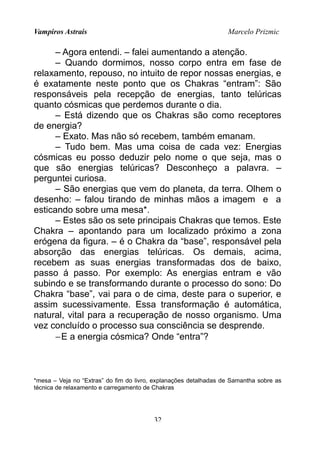 Vampiros Astrais Marcelo Prizmic
– Agora entendi. – falei aumentando a atenção.
– Quando dormimos, nosso corpo entra em fase de
relaxamento, repouso, no intuito de repor nossas energias, e
é exatamente neste ponto que os Chakras “entram”: São
responsáveis pela recepção de energias, tanto telúricas
quanto cósmicas que perdemos durante o dia.
– Está dizendo que os Chakras são como receptores
de energia?
– Exato. Mas não só recebem, também emanam.
– Tudo bem. Mas uma coisa de cada vez: Energias
cósmicas eu posso deduzir pelo nome o que seja, mas o
que são energias telúricas? Desconheço a palavra. –
perguntei curiosa.
– São energias que vem do planeta, da terra. Olhem o
desenho: – falou tirando de minhas mãos a imagem e a
esticando sobre uma mesa*.
– Estes são os sete principais Chakras que temos. Este
Chakra – apontando para um localizado próximo a zona
erógena da figura. – é o Chakra da “base”, responsável pela
absorção das energias telúricas. Os demais, acima,
recebem as suas energias transformadas dos de baixo,
passo á passo. Por exemplo: As energias entram e vão
subindo e se transformando durante o processo do sono: Do
Chakra “base”, vai para o de cima, deste para o superior, e
assim sucessivamente. Essa transformação é automática,
natural, vital para a recuperação de nosso organismo. Uma
vez concluído o processo sua consciência se desprende.
−E a energia cósmica? Onde “entra”?
*mesa – Veja no “Extras” do fim do livro, explanações detalhadas de Samantha sobre as
técnica de relaxamento e carregamento de Chakras
32
 