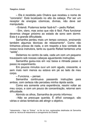 Vampiros Astrais Marcelo Prizmic
– Ela é recebida pelo Chakra que recebeu o nome de
“coronário”. Está localizado no alto da cabeça. Por ser um
receptor de energias cósmicas, divinas, não deve ser
manipulado.
−Entendi. Podemos tentar fazê-lo? – pediu Rafael.
−Sim, claro, mas aviso que não é fácil. Para funcionar
devemos chegar próximo ao estado de sono sem dormir.
Esta é a grande dificuldade.
Samantha perdeu mais um tempo conosco, ensinando
também algumas técnicas de relaxamento*. Como não
tínhamos pressa de nada, e em respeito a boa vontade de
nossa nova instrutora, tanto eu quanto Rafael tentamos uma
“saída”.
Deitamos no centro da sala, cada um com um pequeno
travesseiro sob nossas cabeças aguardando instruções.
Samantha guiou-nos em voz baixa e ritmada passo á
passo no experimento.
Em poucos minutos ouvi um som agudo, crescente, e
sem mais nem menos eu estava em pé ao lado de meu
corpo.
– Funciona. – pensei.
Samantha continuava passando instruções para
ambos, com certeza não percebeu minha rápida saída.
Como era somente uma experiência, resolvi voltar ao
meu corpo, e com um pouco de concentração, retornei sem
dificuldade.
Abrindo os olhos, Samantha de pronto informou:
−Não se preocupe querida. É difícil conseguir, são
várias e várias tentativas até atingir o objetivo.
*relaxamento – Veja no “Extras” no fim do livro, explanações detalhadas de Samantha
sobre as técnica de relaxamento e carregamento de Chakras
33
 