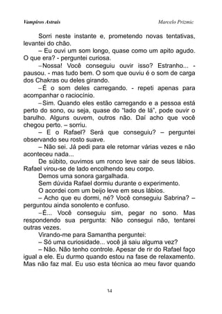 Vampiros Astrais Marcelo Prizmic
Sorri neste instante e, prometendo novas tentativas,
levantei do chão.
– Eu ouvi um som longo, quase como um apito agudo.
O que era? - perguntei curiosa.
−Nossa! Você conseguiu ouvir isso? Estranho... -
pausou. - mas tudo bem. O som que ouviu é o som de carga
dos Chakras ou deles girando.
−É o som deles carregando. - repeti apenas para
acompanhar o raciocínio.
−Sim. Quando eles estão carregando e a pessoa está
perto do sono, ou seja, quase do “lado de lá”, pode ouvir o
barulho. Alguns ouvem, outros não. Daí acho que você
chegou perto. – sorriu.
– E o Rafael? Será que conseguiu? – perguntei
observando seu rosto suave.
– Não sei. Já pedi para ele retornar várias vezes e não
aconteceu nada...
De súbito, ouvimos um ronco leve sair de seus lábios.
Rafael virou-se de lado encolhendo seu corpo.
Demos uma sonora gargalhada.
Sem dúvida Rafael dormiu durante o experimento.
O acordei com um beijo leve em seus lábios.
– Acho que eu dormi, né? Você conseguiu Sabrina? –
perguntou ainda sonolento e confuso.
−É... Você conseguiu sim, pegar no sono. Mas
respondendo sua pergunta: Não consegui não, tentarei
outras vezes.
Virando-me para Samantha perguntei:
– Só uma curiosidade... você já saiu alguma vez?
– Não. Não tenho controle. Apesar de rir do Rafael faço
igual a ele. Eu durmo quando estou na fase de relaxamento.
Mas não faz mal. Eu uso esta técnica ao meu favor quando
34
 