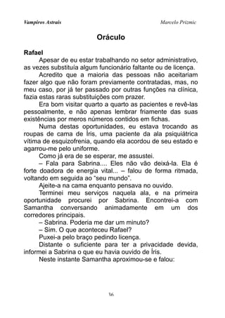Vampiros Astrais Marcelo Prizmic
Oráculo
Rafael
Apesar de eu estar trabalhando no setor administrativo,
as vezes substituía algum funcionário faltante ou de licença.
Acredito que a maioria das pessoas não aceitariam
fazer algo que não foram previamente contratadas, mas, no
meu caso, por já ter passado por outras funções na clínica,
fazia estas raras substituições com prazer.
Era bom visitar quarto a quarto as pacientes e revê-las
pessoalmente, e não apenas lembrar friamente das suas
existências por meros números contidos em fichas.
Numa destas oportunidades, eu estava trocando as
roupas de cama de Íris, uma paciente da ala psiquiátrica
vítima de esquizofrenia, quando ela acordou de seu estado e
agarrou-me pelo uniforme.
Como já era de se esperar, me assustei.
– Fala para Sabrina.... Eles não vão deixá-la. Ela é
forte doadora de energia vital... – falou de forma ritmada,
voltando em seguida ao “seu mundo”.
Ajeite-a na cama enquanto pensava no ouvido.
Terminei meu serviços naquela ala, e na primeira
oportunidade procurei por Sabrina. Encontrei-a com
Samantha conversando animadamente em um dos
corredores principais.
– Sabrina. Poderia me dar um minuto?
– Sim. O que aconteceu Rafael?
Puxei-a pelo braço pedindo licença.
Distante o suficiente para ter a privacidade devida,
informei a Sabrina o que eu havia ouvido de Íris.
Neste instante Samantha aproximou-se e falou:
36
 