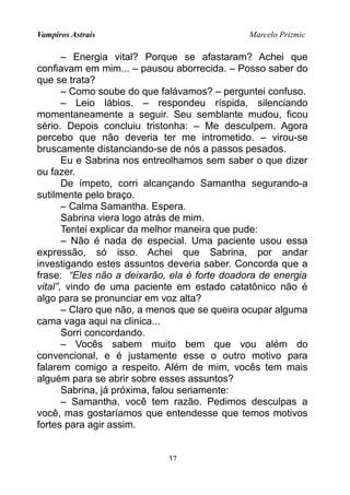 Vampiros Astrais Marcelo Prizmic
– Energia vital? Porque se afastaram? Achei que
confiavam em mim... – pausou aborrecida. – Posso saber do
que se trata?
– Como soube do que falávamos? – perguntei confuso.
– Leio lábios. – respondeu ríspida, silenciando
momentaneamente a seguir. Seu semblante mudou, ficou
sério. Depois concluiu tristonha: – Me desculpem. Agora
percebo que não deveria ter me intrometido. – virou-se
bruscamente distanciando-se de nós a passos pesados.
Eu e Sabrina nos entreolhamos sem saber o que dizer
ou fazer.
De ímpeto, corri alcançando Samantha segurando-a
sutilmente pelo braço.
– Calma Samantha. Espera.
Sabrina viera logo atrás de mim.
Tentei explicar da melhor maneira que pude:
– Não é nada de especial. Uma paciente usou essa
expressão, só isso. Achei que Sabrina, por andar
investigando estes assuntos deveria saber. Concorda que a
frase: “Eles não a deixarão, ela é forte doadora de energia
vital”, vindo de uma paciente em estado catatônico não é
algo para se pronunciar em voz alta?
– Claro que não, a menos que se queira ocupar alguma
cama vaga aqui na clinica...
Sorri concordando.
– Vocês sabem muito bem que vou além do
convencional, e é justamente esse o outro motivo para
falarem comigo a respeito. Além de mim, vocês tem mais
alguém para se abrir sobre esses assuntos?
Sabrina, já próxima, falou seriamente:
– Samantha, você tem razão. Pedimos desculpas a
você, mas gostaríamos que entendesse que temos motivos
fortes para agir assim.
37
 