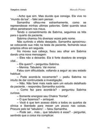 Vampiros Astrais Marcelo Prizmic
−Acho que sim. Mas duvido que consiga. Ela vive no
“mundo da lua”. - falei sem pensar.
Samantha olhou-me estranhamente, como se
repreendesse minhas ultimas palavras. Gelei quando seus
olhos penetraram nos meus.
Tendo o consentimento de Sabrina, seguimos os três
para o quarto da paciente.
Sabrina chamou Íris diversas vezes pelo nome.
Não surtindo o efeito desejado, Samantha aproximou-
se colocando sua mão na testa da paciente, fechando seus
próprios olhos em seguida.
Íris moveu sua cabeça, fixou seu olhar em Sabrina
dando uma nova mensagem:
– Eles não a deixarão. Ela é forte doadora de energia
vital...
– Ela quem? – perguntou Sabrina.
– Menina. Tabuleiro. Vai morrer.
Falou com dificuldade, voltando a seguir ao seu estado
habitual.
– Pode acordá-la novamente? – pediu Sabrina no
intuito de dar continuidade a investigação.
– Não. Não farei mais nada sem um estudo detalhado
da paciente. - respondeu Samantha sucinta.
– Como fez para acordá-la? - perguntou Sabrina
curiosa.
– Somente energizei seu Chakra “frontal”.
– O que fazemos? – arrisquei.
– Você é que tem acesso diário a todos os quartos da
clínica e liberdade para mexer um pouco nas coisas.
Procure pelo tal “tabuleiro”. – falou Samantha.
– Pode ser... mas... que tabuleiro é esse? - perguntei,
sentindo que a coisa iria complicar.
39
 