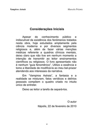 Vampiros Astrais Marcelo Prizmic
Considerações Iniciais
Apesar do conhecimento público e
indiscutível da existência dos fenômenos tratados
nesta obra, hoje estudados amplamente pela
ciência moderna e por diversos segmentos
religiosos e, além de fazer várias menções
médicas referente a quadros clínicos mentais,
deixo claro que não tive em nenhum momento a
intenção de transmitir ao leitor ensinamentos
científicos ou religiosos. O livro apresentado não
é nenhum “guia fenomênico”. Utilizo a essência e
tomo a liberdade de modificá-la ao meu bel-prazer
atendendo aos interesses da narrativa.
Em “Vampiros Astrais”, a fantasia e a
realidade se misturam, fatos verídicos e delírios
pessoais compõem o quadro criado no intuito
único de entreter.
Deixo ao leitor a tarefa de separá-los.
O autor
Itápolis, 22 de fevereiro de 2010
4
 