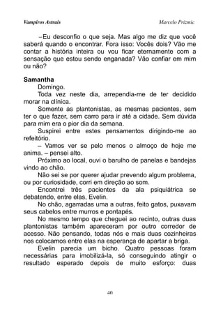 Vampiros Astrais Marcelo Prizmic
−Eu desconfio o que seja. Mas algo me diz que você
saberá quando o encontrar. Fora isso: Vocês dois? Vão me
contar a história inteira ou vou ficar eternamente com a
sensação que estou sendo enganada? Vão confiar em mim
ou não?
Samantha
Domingo.
Toda vez neste dia, arrependia-me de ter decidido
morar na clínica.
Somente as plantonistas, as mesmas pacientes, sem
ter o que fazer, sem carro para ir até a cidade. Sem dúvida
para mim era o pior dia da semana.
Suspirei entre estes pensamentos dirigindo-me ao
refeitório.
– Vamos ver se pelo menos o almoço de hoje me
anima. – pensei alto.
Próximo ao local, ouvi o barulho de panelas e bandejas
vindo ao chão.
Não sei se por querer ajudar prevendo algum problema,
ou por curiosidade, corri em direção ao som.
Encontrei três pacientes da ala psiquiátrica se
debatendo, entre elas, Evelin.
No chão, agarradas uma a outras, feito gatos, puxavam
seus cabelos entre murros e pontapés.
No mesmo tempo que cheguei ao recinto, outras duas
plantonistas também apareceram por outro corredor de
acesso. Não pensando, todas nós e mais duas cozinheiras
nos colocamos entre elas na esperança de apartar a briga.
Evelin parecia um bicho. Quatro pessoas foram
necessárias para imobilizá-la, só conseguindo atingir o
resultado esperado depois de muito esforço: duas
40
 