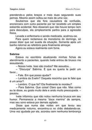 Vampiros Astrais Marcelo Prizmic
prendendo-a pelos braços e mais duas segurando suas
pernas. Mesmo assim soltou-se mais de uma vez.
Soubemos que ela fora causadora da confusão,
encrencara com outra paciente por ter recebido um simples
esbarrão acidental. Nos disseram que não houve tempo nem
para desculpas, ela simplesmente partira para a agressão
física.
Levada a enfermaria e sendo medicada, acalmou-se.
Para quem reclamava da monotonia do domingo, só
posso dizer que saí suada da situação. Somente após um
banho retornei ao refeitório para finalmente almoçar.
Agora eu estava realmente com fome.
Sabrina
Estava no escritório atualizando minhas fichas de
atendimento a pacientes, quando Ivete entrou de brusco me
assustando.
– Nossa Ivete. Isso são modos? Me assustou...
– “Discurpa” Sabrina. É que eu queria te pedir um
favor...
– Fale. Em que posso ajudar?
– Lembra da Evelin? Daquela mocinha que te falei que
é um amor?
– Lembro. O que foi? Ela finalmente te mordeu?
– Para Sabrina. Que coisa! Claro que não. Mas como
eu te disse, eu gosto muito dela e ando muito preocupada. –
pausou.
Ivete informou que não notou nenhuma brusca em seu
humor. Permanecia a mesma “doce menina” de sempre,
mas seu sono estava por demais agitado.
Disse que numa das noites em que levou seu
medicamente noturno, encontrou-a no chão debatendo-se.
Uma vez ajudada por ela, acordou sem nenhuma lembrança
41
 