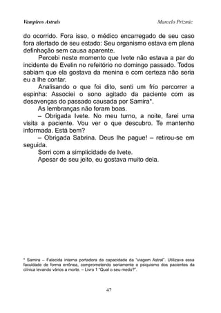 Vampiros Astrais Marcelo Prizmic
do ocorrido. Fora isso, o médico encarregado de seu caso
fora alertado de seu estado: Seu organismo estava em plena
definhação sem causa aparente.
Percebi neste momento que Ivete não estava a par do
incidente de Evelin no refeitório no domingo passado. Todos
sabiam que ela gostava da menina e com certeza não seria
eu a lhe contar.
Analisando o que foi dito, senti um frio percorrer a
espinha: Associei o sono agitado da paciente com as
desavenças do passado causada por Samira*.
As lembranças não foram boas.
– Obrigada Ivete. No meu turno, a noite, farei uma
visita a paciente. Vou ver o que descubro. Te mantenho
informada. Está bem?
– Obrigada Sabrina. Deus lhe pague! – retirou-se em
seguida.
Sorri com a simplicidade de Ivete.
Apesar de seu jeito, eu gostava muito dela.
* Samira – Falecida interna portadora da capacidade da “viagem Astral”. Utilizava essa
faculdade de forma errônea, comprometendo seriamente o psiquismo dos pacientes da
clínica levando vários a morte. – Livro 1 “Qual o seu medo?”.
42
 