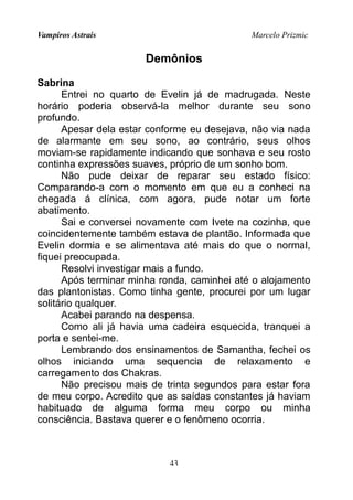 Vampiros Astrais Marcelo Prizmic
Demônios
Sabrina
Entrei no quarto de Evelin já de madrugada. Neste
horário poderia observá-la melhor durante seu sono
profundo.
Apesar dela estar conforme eu desejava, não via nada
de alarmante em seu sono, ao contrário, seus olhos
moviam-se rapidamente indicando que sonhava e seu rosto
continha expressões suaves, próprio de um sonho bom.
Não pude deixar de reparar seu estado físico:
Comparando-a com o momento em que eu a conheci na
chegada á clínica, com agora, pude notar um forte
abatimento.
Sai e conversei novamente com Ivete na cozinha, que
coincidentemente também estava de plantão. Informada que
Evelin dormia e se alimentava até mais do que o normal,
fiquei preocupada.
Resolvi investigar mais a fundo.
Após terminar minha ronda, caminhei até o alojamento
das plantonistas. Como tinha gente, procurei por um lugar
solitário qualquer.
Acabei parando na despensa.
Como ali já havia uma cadeira esquecida, tranquei a
porta e sentei-me.
Lembrando dos ensinamentos de Samantha, fechei os
olhos iniciando uma sequencia de relaxamento e
carregamento dos Chakras.
Não precisou mais de trinta segundos para estar fora
de meu corpo. Acredito que as saídas constantes já haviam
habituado de alguma forma meu corpo ou minha
consciência. Bastava querer e o fenômeno ocorria.
43
 