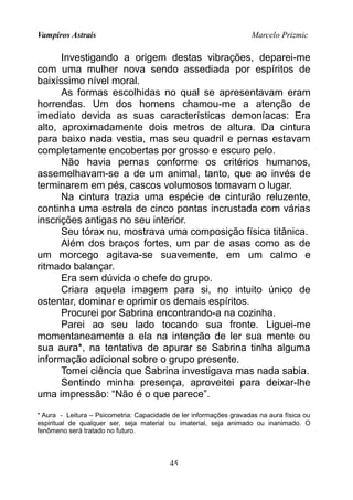Vampiros Astrais Marcelo Prizmic
Investigando a origem destas vibrações, deparei-me
com uma mulher nova sendo assediada por espíritos de
baixíssimo nível moral.
As formas escolhidas no qual se apresentavam eram
horrendas. Um dos homens chamou-me a atenção de
imediato devida as suas características demoníacas: Era
alto, aproximadamente dois metros de altura. Da cintura
para baixo nada vestia, mas seu quadril e pernas estavam
completamente encobertas por grosso e escuro pelo.
Não havia pernas conforme os critérios humanos,
assemelhavam-se a de um animal, tanto, que ao invés de
terminarem em pés, cascos volumosos tomavam o lugar.
Na cintura trazia uma espécie de cinturão reluzente,
continha uma estrela de cinco pontas incrustada com várias
inscrições antigas no seu interior.
Seu tórax nu, mostrava uma composição física titânica.
Além dos braços fortes, um par de asas como as de
um morcego agitava-se suavemente, em um calmo e
ritmado balançar.
Era sem dúvida o chefe do grupo.
Criara aquela imagem para si, no intuito único de
ostentar, dominar e oprimir os demais espíritos.
Procurei por Sabrina encontrando-a na cozinha.
Parei ao seu lado tocando sua fronte. Liguei-me
momentaneamente a ela na intenção de ler sua mente ou
sua aura*, na tentativa de apurar se Sabrina tinha alguma
informação adicional sobre o grupo presente.
Tomei ciência que Sabrina investigava mas nada sabia.
Sentindo minha presença, aproveitei para deixar-lhe
uma impressão: “Não é o que parece”.
* Aura - Leitura – Psicometria: Capacidade de ler informações gravadas na aura física ou
espiritual de qualquer ser, seja material ou imaterial, seja animado ou inanimado. O
fenômeno será tratado no futuro.
45
 