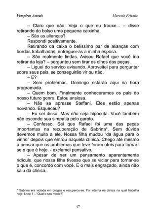 Vampiros Astrais Marcelo Prizmic
– Claro que não. Veja o que eu trouxe... – disse
retirando do bolso uma pequena caixinha.
– São as alianças?
Respondi positivamente.
Retirando da caixa o belíssimo par de alianças com
bordas trabalhadas, entreguei-as a minha esposa.
– São realmente lindas. Avisou Rafael que você iria
retirar da loja? – perguntou sem tirar os olhos das peças.
– Liguei do serviço avisando. Aproveitei para perguntar
sobre seus pais, se conseguirão vir ou não.
– E?
– Sem problemas. Domingo estarão aqui na hora
programada.
– Quem bom. Finalmente conheceremos os pais do
nosso futuro genro. Estou ansiosa.
– Não se apresse Steffani. Eles estão apenas
noivando. Esqueceu?
– Eu sei disso. Mas não seja hipócrita. Você também
não esconde sua simpatia pelo garoto.
– Confesso. Sei que Rafael foi uma das peças
importantes na recuperação de Sabrina*. Sem dúvida
devemos muito a ele. Nossa filha mudou “da água para o
vinho” depois que entrou naquela clínica. Chego até mesmo
a pensar que os problemas que teve foram úteis para tornar-
se o que é hoje. - exclamei pensativo.
– Apesar de ser um pensamento aparentemente
ridículo, que nossa filha tivesse que se viciar para tornar-se
o que é, concordo com você. E o mais engraçado, ainda não
saiu da clínica..
* Sabrina era viciada em drogas e recuperou-se. Foi interna na clinica na qual trabalha
hoje. Livro 1 – “Qual o seu medo?”
47
 