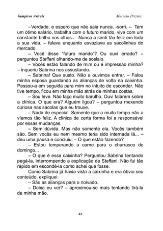 Vampiros Astrais Marcelo Prizmic
−Verdade, e espero que não saia nunca. -sorri. – Tem
um ótimo salário, trabalha com o futuro marido, vive com um
constante brilho nos olhos... Nunca a senti tão feliz em toda
a sua vida. – falava enquanto esvaziava as sacolinhas do
mercado.
– Você disse “futuro marido”? Ou ouvi errado? –
perguntou Steffani olhando-me de soslaio.
– Vocês estão falando de mim ou é impressão minha?
– inqueriu Sabrina nos assustando.
– Sabrina! Que susto. Não a ouvimos entrar. – Falou
minha esposa guardando as alianças de volta na caixinha.
Passou-a em seguida para mim no intuito de esconder. Não
tive tempo, ficou em minha mão atrás de minhas costas.
– Sou leve. Não faço muito barulho. Ouvi falarem sobre
a clínica. O que era? Alguém ligou? – perguntou mexendo
curiosa nas sacolas que eu trouxe.
– Nada de especial. Somente que a muito tempo não a
víamos tão feliz. A clínica de certa forma foi a responsável
por essas mudanças.
– Sem dúvida. Mas não somente ela. Vocês também
são. Sem vocês eu nem mesmo teria sido internada lá... –
deu uma pausa e concluiu: – O que estão fazendo?
– Estou temperando a carne para o churrasco de
domingo...
– O que é essa caixinha? Perguntou Sabrina tentando
pegá-la, interrompendo a explicação de Steffani. Não fui tão
rápido em escondê-la como achei que fosse.
Como Sabrina já havia visto a caixinha e era óbvio seu
conteúdo, expliquei:
– São as alianças para o noivado.
– Deixa eu ver? – aproximou-se mais tentando tirá-la
de minha mão.
48
 
