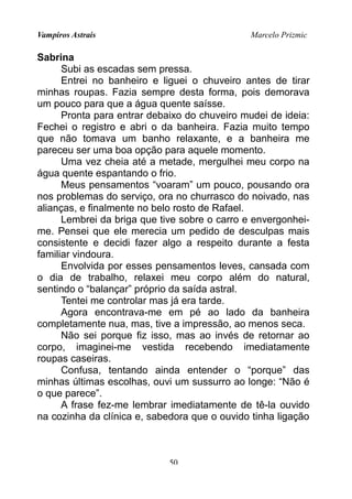 Vampiros Astrais Marcelo Prizmic
Sabrina
Subi as escadas sem pressa.
Entrei no banheiro e liguei o chuveiro antes de tirar
minhas roupas. Fazia sempre desta forma, pois demorava
um pouco para que a água quente saísse.
Pronta para entrar debaixo do chuveiro mudei de ideia:
Fechei o registro e abri o da banheira. Fazia muito tempo
que não tomava um banho relaxante, e a banheira me
pareceu ser uma boa opção para aquele momento.
Uma vez cheia até a metade, mergulhei meu corpo na
água quente espantando o frio.
Meus pensamentos “voaram” um pouco, pousando ora
nos problemas do serviço, ora no churrasco do noivado, nas
alianças, e finalmente no belo rosto de Rafael.
Lembrei da briga que tive sobre o carro e envergonhei-
me. Pensei que ele merecia um pedido de desculpas mais
consistente e decidi fazer algo a respeito durante a festa
familiar vindoura.
Envolvida por esses pensamentos leves, cansada com
o dia de trabalho, relaxei meu corpo além do natural,
sentindo o “balançar” próprio da saída astral.
Tentei me controlar mas já era tarde.
Agora encontrava-me em pé ao lado da banheira
completamente nua, mas, tive a impressão, ao menos seca.
Não sei porque fiz isso, mas ao invés de retornar ao
corpo, imaginei-me vestida recebendo imediatamente
roupas caseiras.
Confusa, tentando ainda entender o “porque” das
minhas últimas escolhas, ouvi um sussurro ao longe: “Não é
o que parece”.
A frase fez-me lembrar imediatamente de tê-la ouvido
na cozinha da clínica e, sabedora que o ouvido tinha ligação
50
 