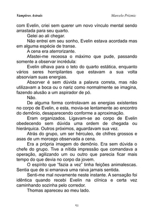 Vampiros Astrais Marcelo Prizmic
com Evelin, criei sem querer um novo vínculo mental sendo
arrastada para seu quarto.
Gelei ao ali chegar.
Não entrei em seu sonho, Evelin estava acordada mas
em alguma espécie de transe.
A cena era aterrorizante.
Afastei-me receosa o máximo que pude, passando
somente a observar incrédula:
Evelin olhava para o teto do quarto estática, enquanto
vários seres horripilantes que estavam a sua volta
absorviam suas energias.
Absorver é sem dúvida a palavra correta, mas não
utilizavam a boca ou o nariz como normalmente se imagina,
fazendo alusão a um aspirador de pó.
Não.
De alguma forma controlavam as energias existentes
no corpo de Evelin, e esta, movia-se lentamente ao encontro
do demônio, desaparecendo conforme a aproximação.
Eram organizados. Ligavam-se ao corpo de Evelin
obedecendo sem dúvida uma ordem de chegada ou
hierárquica. Outros próximos, aguardavam sua vez.
Atrás do grupo, um ser hérculeo, de chifres grossos e
asas de um morcego observada a cena.
Era a própria imagem do demônio. Era sem dúvida o
chefe do grupo. Tive a nítida impressão que comandava a
operação, agilizando um ou outro que parecia ficar mais
tempo do que devia no corpo da jovem.
O espírito que “fazia a vez” tinha feições animalescas.
Sentia que de si emanava uma raiva jamais sentida.
Senti-me mal novamente neste instante. A sensação foi
idêntica quando recebi Evelin na clínica e certa vez
caminhando sozinha pelo corredor.
Thomas apareceu ao meu lado.
51
 