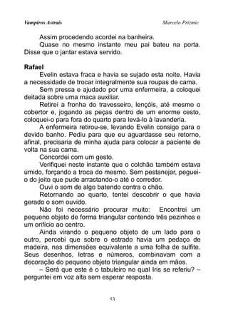 Vampiros Astrais Marcelo Prizmic
Assim procedendo acordei na banheira.
Quase no mesmo instante meu pai bateu na porta.
Disse que o jantar estava servido.
Rafael
Evelin estava fraca e havia se sujado esta noite. Havia
a necessidade de trocar integralmente sua roupas de cama.
Sem pressa e ajudado por uma enfermeira, a coloquei
deitada sobre uma maca auxiliar.
Retirei a fronha do travesseiro, lençóis, até mesmo o
cobertor e, jogando as peças dentro de um enorme cesto,
coloquei-o para fora do quarto para levá-lo à lavanderia.
A enfermeira retirou-se, levando Evelin consigo para o
devido banho. Pediu para que eu aguardasse seu retorno,
afinal, precisaria de minha ajuda para colocar a paciente de
volta na sua cama.
Concordei com um gesto.
Verifiquei neste instante que o colchão também estava
úmido, forçando a troca do mesmo. Sem pestanejar, peguei-
o do jeito que pude arrastando-o até o corredor.
Ouvi o som de algo batendo contra o chão.
Retornando ao quarto, tentei descobrir o que havia
gerado o som ouvido.
Não foi necessário procurar muito: Encontrei um
pequeno objeto de forma triangular contendo três pezinhos e
um orifício ao centro.
Ainda virando o pequeno objeto de um lado para o
outro, percebi que sobre o estrado havia um pedaço de
madeira, nas dimensões equivalente a uma folha de sulfite.
Seus desenhos, letras e números, combinavam com a
decoração do pequeno objeto triangular ainda em mãos.
– Será que este é o tabuleiro no qual Iris se referiu? –
perguntei em voz alta sem esperar resposta.
53
 