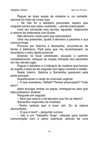 Vampiros Astrais Marcelo Prizmic
Peguei as duas peças de madeira e, no corredor,
escondi no meio da roupa suja.
– Se não for o tabuleiro procurado, espero que
ninguém pense que estou roubando. – pensei preocupado.
Uma vez concluído meu serviço, aguardei impaciente
o retorno da enfermeira com Evelin.
Não demorou muito para que retornassem.
Uma vez presentes, ajudei a devolver a paciente a sua
cama já limpa.
Procurei por Sabrina e Samantha, encontrei-as de
frente a biblioteca. Pedi para que me encontrassem na
lavanderia o mais rápido possível.
Estando no local combinado, esvaziei o carrinho
completamente, coloquei as roupas retiradas dos pacientes
em seu devido lugar.
Peguei o tabuleiro e o triângulo de madeira que haviam
se sujado e lavei-os em seguida com água corrente e sabão.
Neste ínterim, Sabrina e Samantha passaram pela
porta principal.
Questionaram a razão do chamado urgente:
– O que aconteceu, Rafael? Parece preocupado? Tudo
bem?
Após enxugar ambas as peças, entreguei-as para que
elas pudessem analisar.
Perguntei em seguida:
– Será que esse é a tal tabuleiro que Íris se referiu?
Samantha respondeu de imediato:
−Tenha certeza que é esse sim. Eu já estava
desconfiada...
− O que é isso? – perguntei curioso.
− Isto é um “Tabuleiro Ouija”, utilizado para manter
comunicação com o plano espiritual, através de uma
54
 