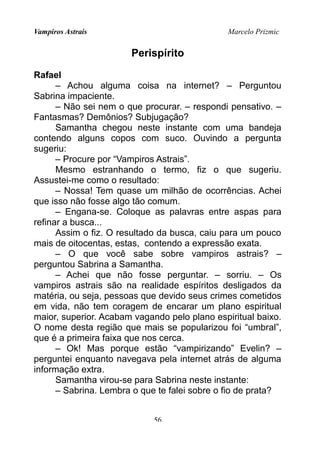 Vampiros Astrais Marcelo Prizmic
Perispírito
Rafael
– Achou alguma coisa na internet? – Perguntou
Sabrina impaciente.
– Não sei nem o que procurar. – respondi pensativo. –
Fantasmas? Demônios? Subjugação?
Samantha chegou neste instante com uma bandeja
contendo alguns copos com suco. Ouvindo a pergunta
sugeriu:
– Procure por “Vampiros Astrais”.
Mesmo estranhando o termo, fiz o que sugeriu.
Assustei-me como o resultado:
– Nossa! Tem quase um milhão de ocorrências. Achei
que isso não fosse algo tão comum.
– Engana-se. Coloque as palavras entre aspas para
refinar a busca...
Assim o fiz. O resultado da busca, caiu para um pouco
mais de oitocentas, estas, contendo a expressão exata.
– O que você sabe sobre vampiros astrais? –
perguntou Sabrina a Samantha.
– Achei que não fosse perguntar. – sorriu. – Os
vampiros astrais são na realidade espíritos desligados da
matéria, ou seja, pessoas que devido seus crimes cometidos
em vida, não tem coragem de encarar um plano espiritual
maior, superior. Acabam vagando pelo plano espiritual baixo.
O nome desta região que mais se popularizou foi “umbral”,
que é a primeira faixa que nos cerca.
– Ok! Mas porque estão “vampirizando” Evelin? –
perguntei enquanto navegava pela internet atrás de alguma
informação extra.
Samantha virou-se para Sabrina neste instante:
– Sabrina. Lembra o que te falei sobre o fio de prata?
56
 