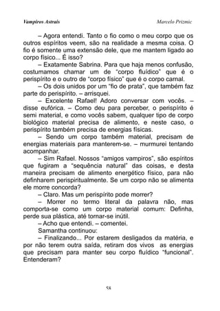 Vampiros Astrais Marcelo Prizmic
– Agora entendi. Tanto o fio como o meu corpo que os
outros espíritos veem, são na realidade a mesma coisa. O
fio é somente uma extensão dele, que me mantem ligado ao
corpo físico... É isso?
– Exatamente Sabrina. Para que haja menos confusão,
costumamos chamar um de “corpo fluídico” que é o
perispírito e o outro de “corpo físico” que é o corpo carnal.
– Os dois unidos por um “fio de prata”, que também faz
parte do perispírito. – arrisquei.
– Excelente Rafael! Adoro conversar com vocês. –
disse eufórica. – Como deu para perceber, o perispírito é
semi material, e como vocês sabem, qualquer tipo de corpo
biológico material precisa de alimento, e neste caso, o
perispírito também precisa de energias físicas.
– Sendo um corpo também material, precisam de
energias materiais para manterem-se. – murmurei tentando
acompanhar.
– Sim Rafael. Nossos “amigos vampiros”, são espíritos
que fugiram a “sequência natural” das coisas, e desta
maneira precisam de alimento energético físico, para não
definharem perispiritualmente. Se um corpo não se alimenta
ele morre concorda?
– Claro. Mas um perispírito pode morrer?
– Morrer no termo literal da palavra não, mas
comporta-se como um corpo material comum: Definha,
perde sua plástica, até tornar-se inútil.
– Acho que entendi. – comentei.
Samantha continuou:
– Finalizando... Por estarem desligados da matéria, e
por não terem outra saída, retiram dos vivos as energias
que precisam para manter seu corpo fluídico “funcional”.
Entenderam?
58
 