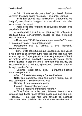 Vampiros Astrais Marcelo Prizmic
– São chamados de “vampiros” por isso? Porque
retiraram dos vivos essas energias? – perguntou Sabrina.
– Sim! Em alusão aos tradicionais “chupadores de
sangue”, que tiram o sangue de suas vítimas para eles
mesmos não morrerem.
– Você disse que “fugiram da sequência natural”, que
sequência é essa?
– Reencarnar. Essa é a lei. Uma vez ao voltarem a
condição física, reencarnarem, ligados de novo a matéria
tudo se equilibra.
– Reencarnar? Está falando em reencarnação? Termos
vivido outras vidas? – perguntei surpreso.
Percebendo que eu achava a ideia irracional,
respondeu severa:
– Sim. Reflita sobre tudo o que já aconteceu com vocês
e me digam se encontram outra resposta! Mas isso não vem
ao caso agora. O que precisam saber é que o perispírito é
um material plástico, moldável a vontade do espirito. Desta
forma, quando o espírito tem o conhecimento devido, ele
muda conforme sua vontade, aparecendo não raro, na forma
de anjos ou demônios.
– Entendi. Rafael achou algo? – perguntou Sabrina
virando-se para mim.
– Sim. E é exatamente o que Samantha disse.
Notei que Samantha ficou feliz com a forma que fiz
meu comentário. – Sorri vendo seu jeito.
Sabrina olhou-me estranhamente.
Fingindo não perceber perguntei:
– Onde o Tabuleiro entra nesta história?
– Olha Rafael, acredito que o tabuleiro tenha sido a
forma na qual Evelin tenha atraído esses espíritos para ela.
– pausou. – Para que haja uma retirada de energias
satisfatória, eles precisam de um vínculo estreito com a
59
 