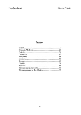Vampiros Astrais Marcelo Prizmic
Índice
Evelin...........................................................................7
Bruxaria Moderna......................................................23
Oráculo.......................................................................36
Demônios...................................................................43
Perispírito...................................................................56
Evocação....................................................................61
Socorro.......................................................................68
Dúvidas......................................................................78
Noivado......................................................................86
Técnicas de relaxamento............................................91
Técnica para carga dos Chakras.................................93
6
 