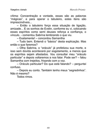 Vampiros Astrais Marcelo Prizmic
vítima: Concentração e vontade, essas são as palavras
“mágicas”, e para operar o tabuleiro, estes itens são
imprescindíveis...
– Então o tabuleiro força essa situação de ligação,
amizade... E os sonhos de Evelin, conforme eu vi, colocando
esses espíritos como semi deuses reforça a confiança, o
vínculo. - comentou Sabrina lembrando o que viu.
– Exatamente! – concordou Samantha
– Tudo bem. Entendi o “básico” desta explicação. Mas
então o que faremos?
– Olha Sabrina, o “oráculo” já profetizou sua morte, e
isso sem dúvida acontecerá por esgotamento, a menos que
os espíritos sejam afastados. Vou consultar meu “oráculo
particular” e depois voltaremos a nos falar. Pode ser? – falou
Samantha com trejeitos, frisando com a voz.
– Oráculo particular? Do que está falando? – perguntei
confuso.
– Depois eu conto. Também tenho meus “segredinhos”.
Não é mesmo?
Todos rimos.
60
 