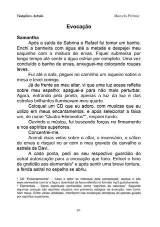 Vampiros Astrais Marcelo Prizmic
Evocação
Samantha
Após a saída de Sabrina e Rafael fui tomar um banho.
Enchi a banheira com água até a metade e despejei meu
saquinho com a mistura de ervas. Fiquei submersa por
longo tempo até sentir a água esfriar por completo. Uma vez
concluído o banho de ervas, enxuguei-me colocando roupas
leves.
Fui até a sala, peguei no caminho um isqueiro sobre a
mesa e levei comigo.
Já de frente ao meu altar, vi que uma luz acesa refletia
sobre meu espelho; apaguei-a para não mais perturbar.
Agora, entrando pela janela, apenas a luz da lua e das
estrelas brilhantes iluminavam meu quarto.
Coloquei um CD que eu adoro, com musicas que eu
utilizo em meus encantamentos, e após selecionar a faixa
um, de nome “Quatro Elementos*”, respirei fundo.
Ouvindo a música, fui buscando forças no firmamento
e nos espíritos superiores.
Concentrei-me.
Acendi duas velas sobre o altar, o incensário, o cálice
de ervas e risquei no ar com o meu graveto de carvalho a
estrela de Davi.
A cada ponta, pedi ao seu respectivo guardião do
astral autorização para a evocação que faria. Entoei o hino
de gratidão aos elementais* e após sentir uma breve tontura,
a fenda astral no espelho se abriu.
* CD “Encantamentos” – Caso o leitor se interesse pela composição, acesse o site
www.serieastral.com.br e faça o download da faixa referida no formato mp3 gratuitamente.
* Elementais – Seres espirituais conhecidos como “espíritos da natureza”. Segundo
algumas crenças são espíritos situados nos primeiros estágios da evolução, nem bons,
nem maus. Entre várias utilidades, Interferem nas mudanças climáticas do planeta guiado
por espíritos superiores.
61
 