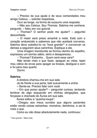 Vampiros Astrais Marcelo Prizmic
– Preciso da sua ajuda e de seus comandados meu
amigo Celsius. – solicitei respeitosa.
Ouvi ao longe, na forma de sussurro uma resposta:
– Não sou Celsius. Sou Thomas. Sabrina me conhece,
pergunte. – falou em voz gutural.
– Thomas? O senhor pode me ajudar? – peguntei
desconfiada.
– O maior será preso amanhã a noite. Está com o
coração endurecido e sabemos que não aceitará conversa.
Sabrina deve substituí-lo na “hora grande*” e convencer os
demais a seguirem seus caminhos. Explique a ela.
Uma imagem translúcida se formou dentro do espelho,
expressou um sorriso sábio, sério e desapareceu.
– Thomas? Estranho... Quem será esse cara?
Não tendo mais o que fazer, apaguei as velas, tapei
meu cálice de ervas para apagar as brasas, desliguei o som
e fui para meu quarto.
Dormi.
Sabrina
A diretora chamou-me em sua sala.
Já de frente a sua porta, bati suavemente e entrei.
– Sente-se. Preciso falar com você.
– Em que posso ajudar? – perguntei curiosa, tentando
lembrar de algo esquecido em minhas obrigações, que
forçasse o chamado de Áurea em sua sala.
Áurea soltou a “queima-roupa”:
−Chegou aos meus ouvidos que alguns pacientes
estão vendo coisas estranhas: monstros, demônios, e sei lá
mais o que.
Como eu não disse absolutamente nada, continuou:
* Hora grande – Meia-noite.
62
 