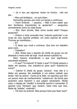Vampiros Astrais Marcelo Prizmic
– Já vi seu pai algumas vezes na clínica... não era
ele...
– Meu pai biológico... eu quis dizer...
Samantha pensou por mais um tempo e continuou:
– Hum! Entendi... – pausou. – Não é bom saber que
tem familiares importantes te ajudando? – perguntou
normalmente como se nada fosse.
– Sim. Sem dúvida. Mas como soube dele? Porque
pergunta?
– Ontem a noite consultei meu “oráculo particular” e ao
invés do meu espírito protetor, um outro espírito de nome
Thomas se manifestou...
– E?
– E disse que você o conhece. Que tem um trabalho
para você...
– Trabalho?
– Sim. Disse que o espírito do chefe do grupo vai ser
afastado a meia-noite de hoje. Você deverá substituí-lo.
Nem mesmo entendendo o que isso significava,
assustada reclamei:
– O que? Tá maluca? E fazer o que? O Chefe parece o
diabo em pessoa. Vou substituí-lo para que? Substituí-lo
como?
– Calma! O chefe do grupo “parece”, mas não é o
diabo em pessoa. Na realidade é um pobre coitado que
ainda “não se achou”. Como já te falei, os espíritos que tem
um pouco mais de conhecimento “vestem-se” da forma que
quiserem para fazerem o que julgam necessário. Neste
caso, o desejo do “chefão” é somente oprimir e comandar. É
apenas uma “fantasia” que vestem, nada mais que isso.
Nada de “diabão”, entende?
– Tá! Isso eu entendi. Mas porque terei que fazer isso?
64
 